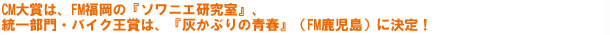 CM大賞は、FM福岡の『ソワニエ研究室』、統一部門は・バイク王賞は、『灰かぶりの青春』(FM鹿児島)に決定!